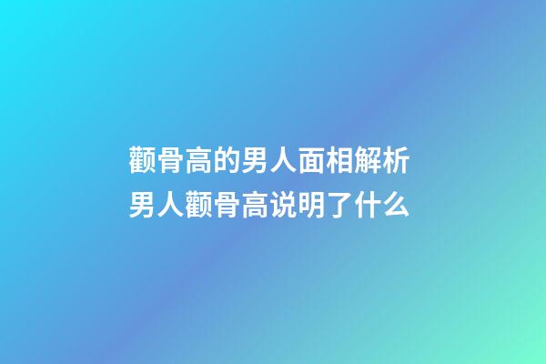 颧骨高的男人面相解析 男人颧骨高说明了什么